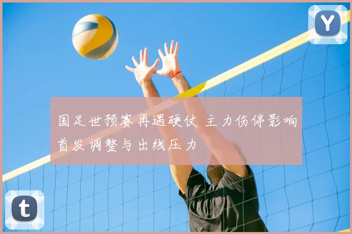 国足世预赛再遇硬仗 主力伤停影响首发调整与出线压力