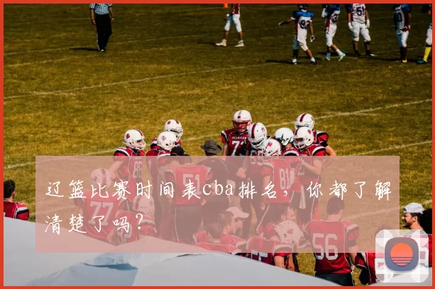 辽篮比赛时间表cba排名，你都了解清楚了吗？