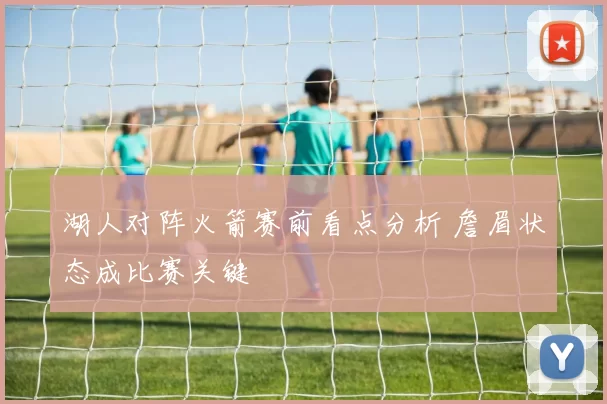 湖人对阵火箭赛前看点分析 詹眉状态成比赛关键