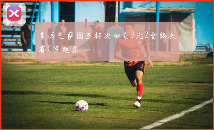 皇马巴萨国王杯次回合3比2晋级决赛C罗绝杀