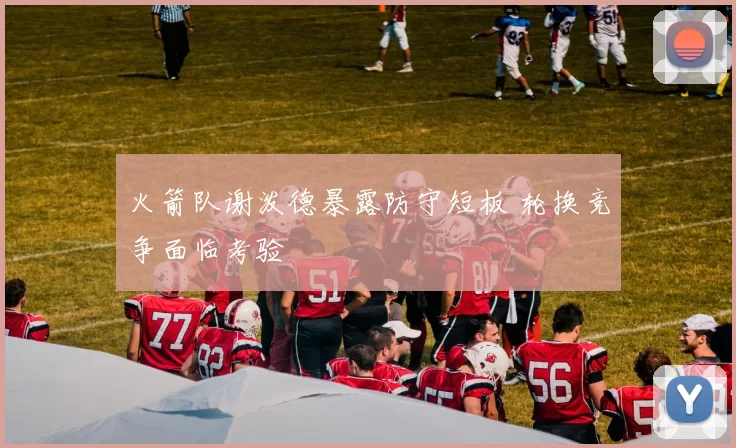 火箭队谢泼德暴露防守短板 轮换竞争面临考验