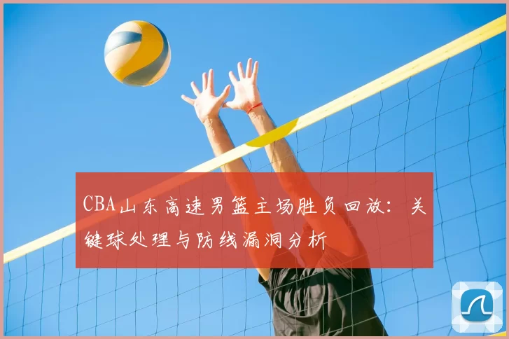 CBA山东高速男篮主场胜负回放：关键球处理与防线漏洞分析