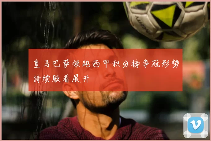 皇马巴萨领跑西甲积分榜争冠形势持续胶着展开