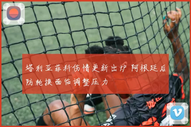 塔利亚菲科伤情更新出炉 阿根廷后防轮换面临调整压力