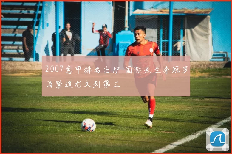 2007意甲排名出炉 国际米兰夺冠罗马紧追尤文列第三