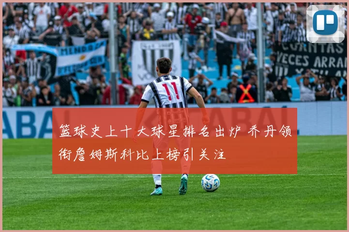 篮球史上十大球星排名出炉 乔丹领衔詹姆斯科比上榜引关注