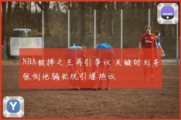 NBA假摔之王再引争议 关键时刻夸张倒地骗犯规引爆热议
