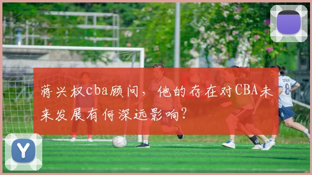 蒋兴权cba顾问，他的存在对CBA未来发展有何深远影响？