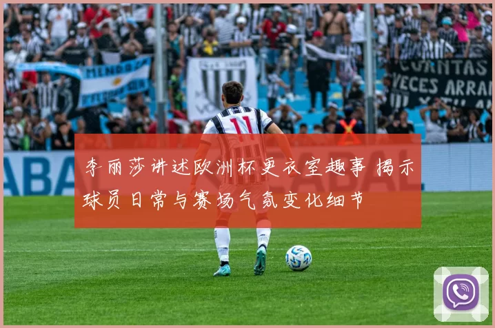 李丽莎讲述欧洲杯更衣室趣事 揭示球员日常与赛场气氛变化细节