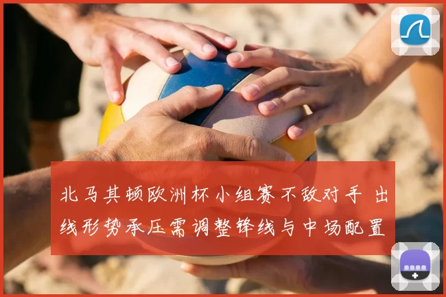 北马其顿欧洲杯小组赛不敌对手 出线形势承压需调整锋线与中场配置