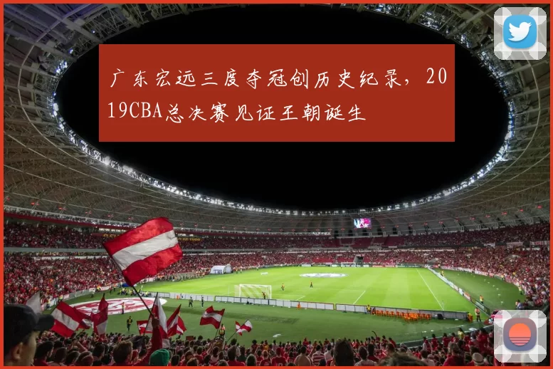 广东宏远三度夺冠创历史纪录，2019CBA总决赛见证王朝诞生