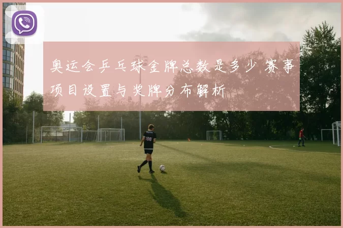 奥运会乒乓球金牌总数是多少 赛事项目设置与奖牌分布解析