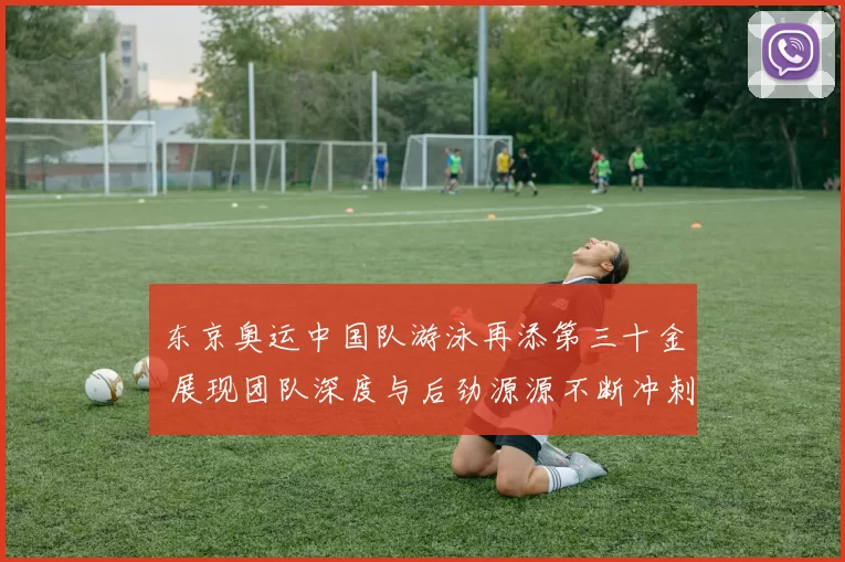 东京奥运中国队游泳再添第三十金 展现团队深度与后劲源源不断冲刺