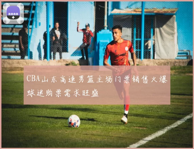 CBA山东高速男篮主场门票销售火爆球迷购票需求旺盛