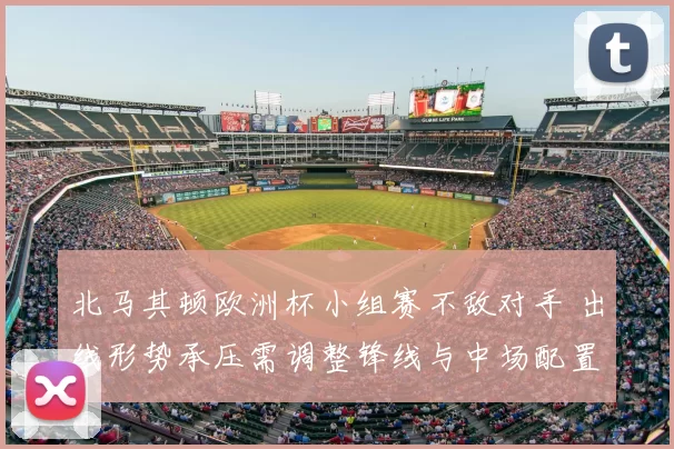 北马其顿欧洲杯小组赛不敌对手 出线形势承压需调整锋线与中场配置