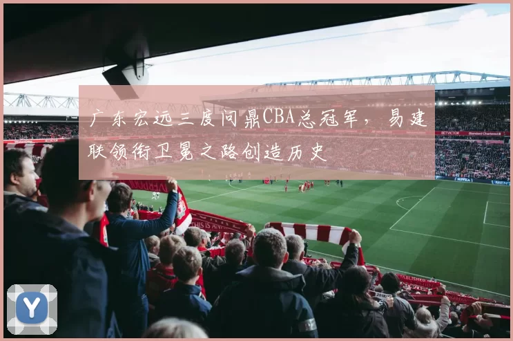 广东宏远三度问鼎CBA总冠军，易建联领衔卫冕之路创造历史