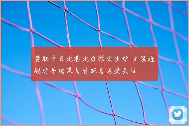曼联今日比赛比分预测出炉 主场迎战对手结果与晋级看点受关注