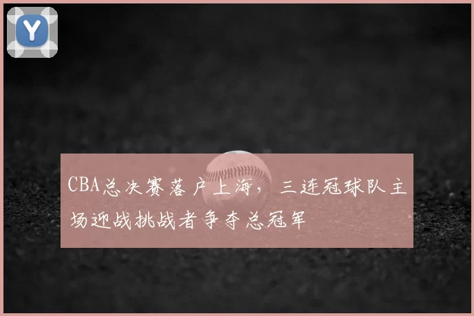 CBA总决赛落户上海，三连冠球队主场迎战挑战者争夺总冠军