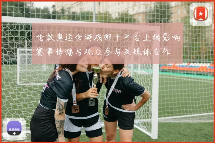 伦敦奥运会游戏哪个平台上线影响赛事传播与观众参与及媒体合作