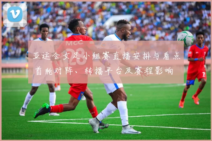 亚运会女足小组赛直播安排与看点 首轮对阵、转播平台及赛程影响