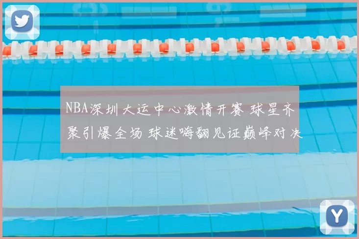 NBA深圳大运中心激情开赛 球星齐聚引爆全场 球迷嗨翻见证巅峰对决