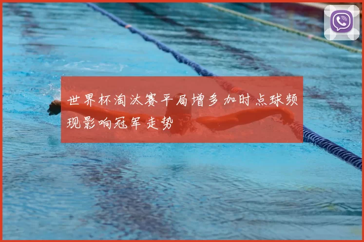 世界杯淘汰赛平局增多加时点球频现影响冠军走势