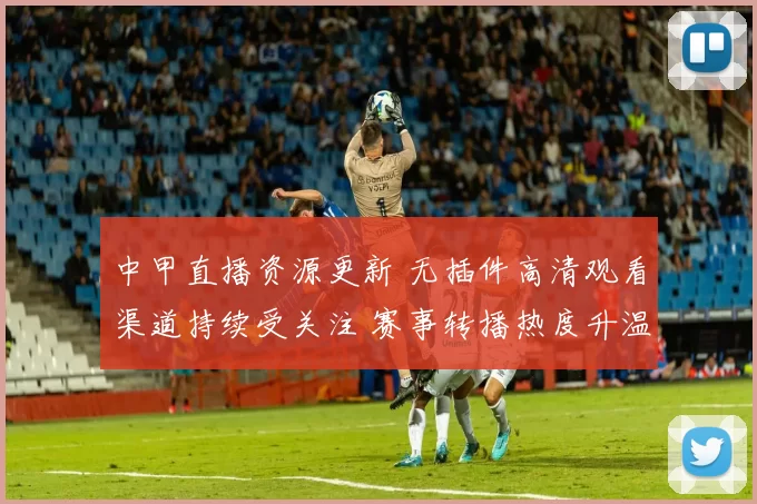 中甲直播资源更新 无插件高清观看渠道持续受关注 赛事转播热度升温