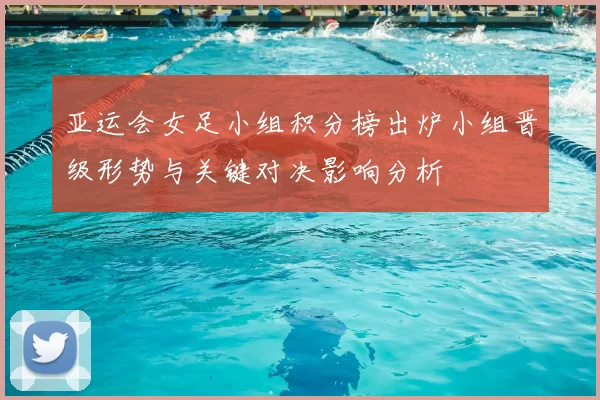 亚运会女足小组积分榜出炉小组晋级形势与关键对决影响分析