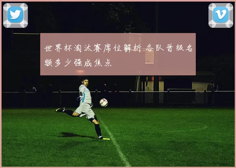 世界杯淘汰赛席位解析 各队晋级名额多少强成焦点