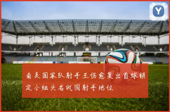 南美国家队射手王伤愈复出首球锁定小组头名巩固射手地位