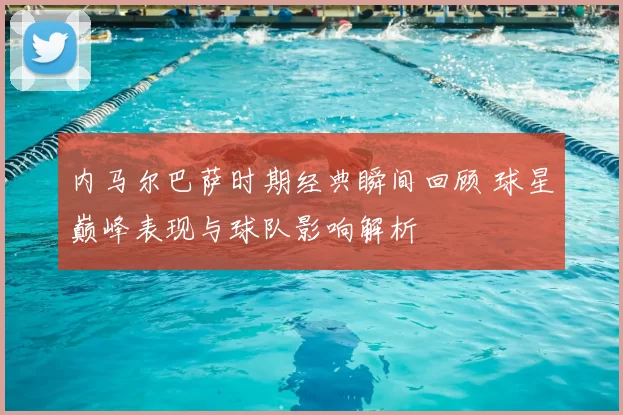 内马尔巴萨时期经典瞬间回顾 球星巅峰表现与球队影响解析