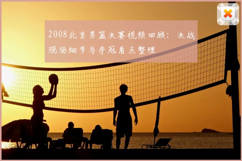 2008北京男篮决赛视频回顾：决战现场细节与夺冠看点整理