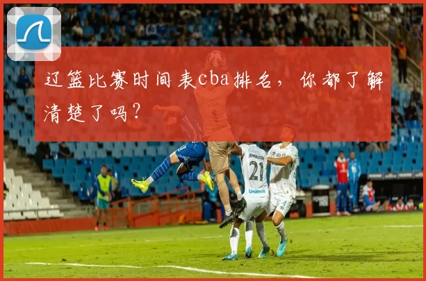 辽篮比赛时间表cba排名，你都了解清楚了吗？