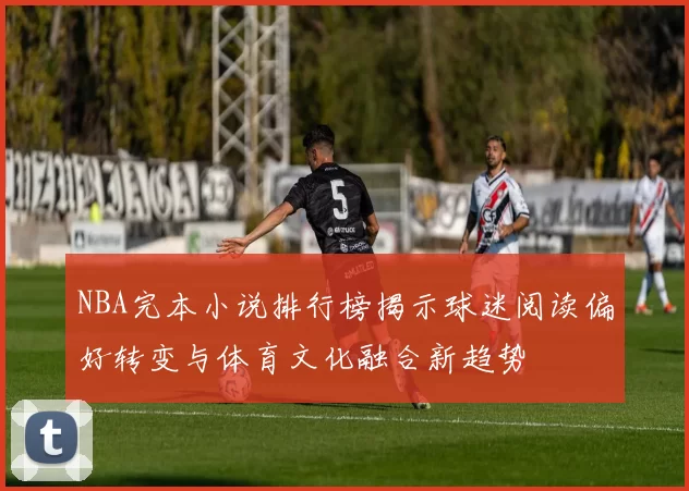 NBA完本小说排行榜揭示球迷阅读偏好转变与体育文化融合新趋势