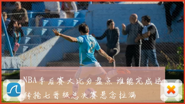 NBA季后赛大比分盘点 谁能完成逆转抢七晋级总决赛悬念拉满