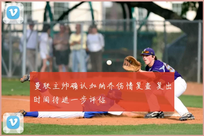 曼联主帅确认加纳乔伤情复查 复出时间待进一步评估