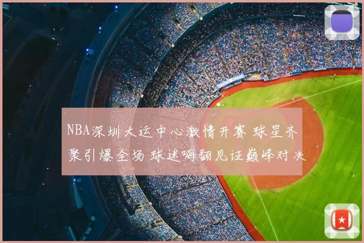 NBA深圳大运中心激情开赛 球星齐聚引爆全场 球迷嗨翻见证巅峰对决