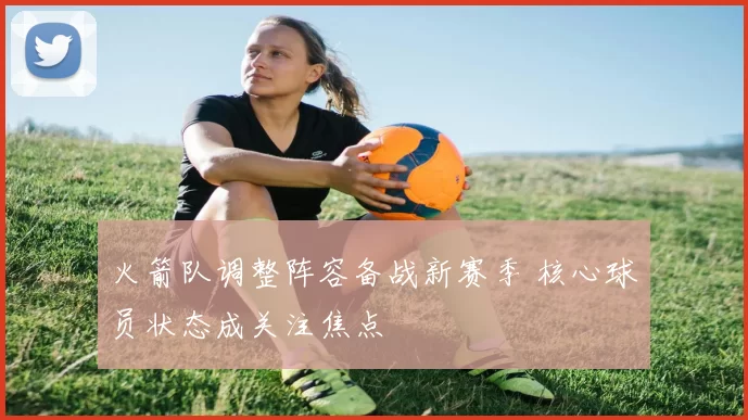 火箭队调整阵容备战新赛季 核心球员状态成关注焦点