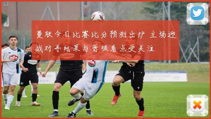 曼联今日比赛比分预测出炉 主场迎战对手结果与晋级看点受关注