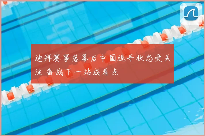 迪拜赛事落幕后中国选手状态受关注 备战下一站成看点