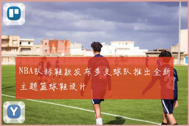 NBA队标鞋款发布多支球队推出全新主题篮球鞋设计