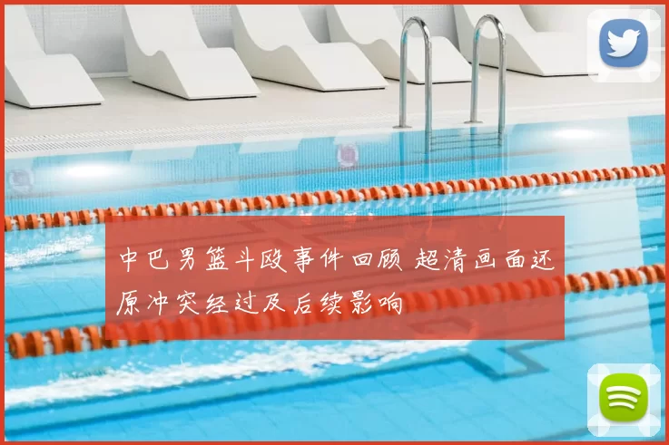 中巴男篮斗殴事件回顾 超清画面还原冲突经过及后续影响