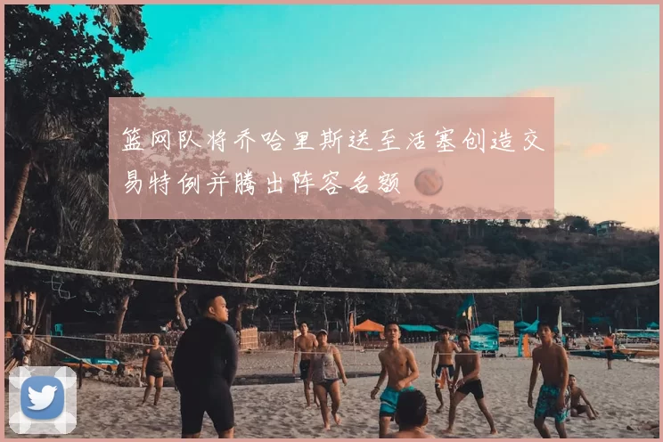 篮网队将乔哈里斯送至活塞创造交易特例并腾出阵容名额