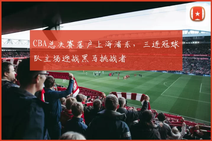 CBA总决赛落户上海浦东,三连冠球队主场迎战黑马挑战者