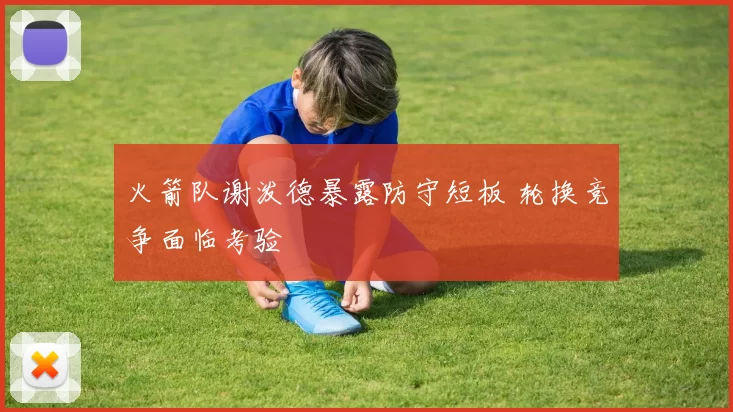 火箭队谢泼德暴露防守短板 轮换竞争面临考验