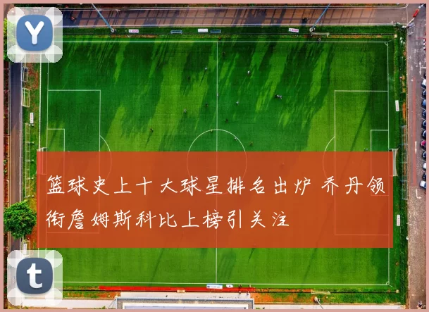 篮球史上十大球星排名出炉 乔丹领衔詹姆斯科比上榜引关注