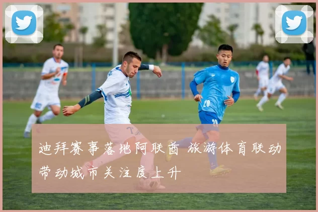 迪拜赛事落地阿联酋 旅游体育联动带动城市关注度上升