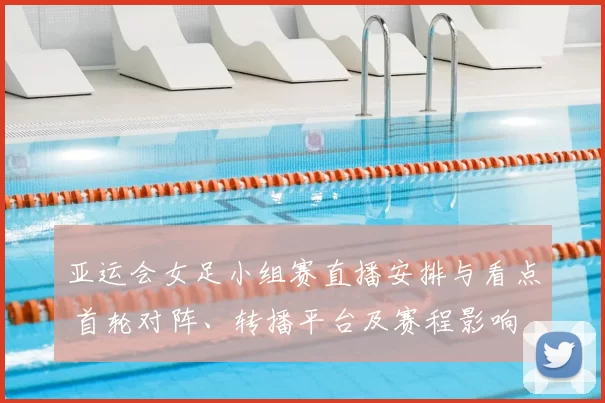 亚运会女足小组赛直播安排与看点 首轮对阵、转播平台及赛程影响