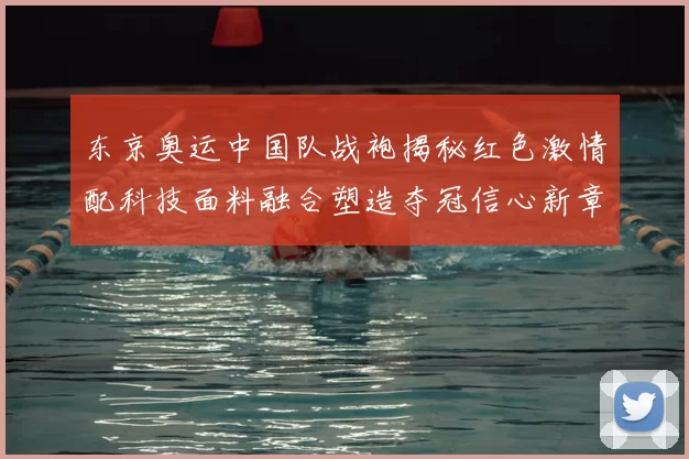 东京奥运中国队战袍揭秘红色激情配科技面料融合塑造夺冠信心新章