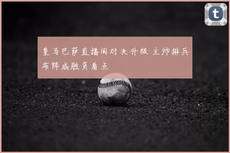 皇马巴萨直播间对决升级 主帅排兵布阵成胜负看点